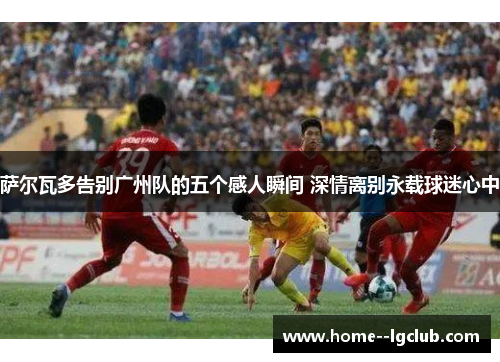 萨尔瓦多告别广州队的五个感人瞬间 深情离别永载球迷心中 萨尔瓦多告别广州队的五个感人瞬间 深情离别永载球迷心中