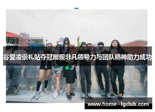 谷爱凌崇礼站夺冠展现非凡领导力与团队精神助力成功