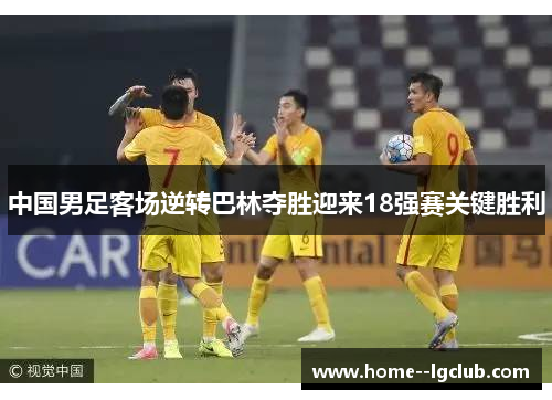 中国男足客场逆转巴林夺胜迎来18强赛关键胜利 中国男足客场逆转巴林夺胜迎来18强赛关键胜利