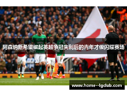 阿森纳新希望崛起英超争冠失利后的青年才俊闪耀赛场 阿森纳新希望崛起英超争冠失利后的青年才俊闪耀赛场